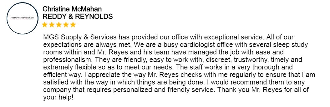 Testimonial for MGSSupplyandServices: MGS Supply & Services has provided our office with exceptional service. All of our expectations are always met. We are a busy cardiologist office with several sleep study rooms within and Mr. Reyes and his team have managed the job with ease and professionalism. They are friendly, easy to work with, discreet, trustuorthy, timely and extremely flexible so as to meet our needs. The staff works in a very thorough and efficient way. I appreciate the way Mr. Reyes checks with me regularly to ensure that I am satisfied with the way in which things are being done. I would recommend them to any company that requires personalized and friendly service. Thank you Mr. Reyes for all of your help!.