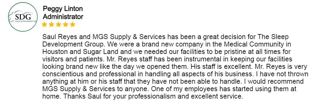 Testimonial for MGSSupplyandServices: Saul Reyes & MGS supply and services has bee a great decision for the sleep development Group. We were a brand new company in the medical community in Houston and sugar Land and we needed our facilities to be pristine at all times for visitors and patient. Mr. Reyes Staff has been instrumental in keeping our facilities looking brand new like the day we opened them. His staff is excellent Mr. Reyes is very conscientious and professional in handling all aspects of his business. I have not thrown anything at him or his staff that they have not bee able to handle. I would recommend MGS supply & services to anyone. One of my employees has started using them at home. Thanks Saul foy your professionalism and excellent service.